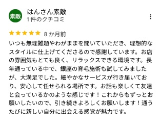 Googleマップのクチコミ(5つ星・8か月前)いつも無理難題やわがままを聞いていただき、理想的なスタイルに仕上げてくださるので感謝しています。お店の雰囲気もとても良く、リラックスできる環境です。長年通っている中で、銀座の育毛施術も試してみましたが、大満足でした。細やかなサービスが行き届いており、安心して任せられる場所です。お話も楽しくて友達と会っているかのような感じです!これからもずっとお願いしたいので、引き続きよろしくお願いします!通うたびに新しい自分に出会える感覚が魅力です。