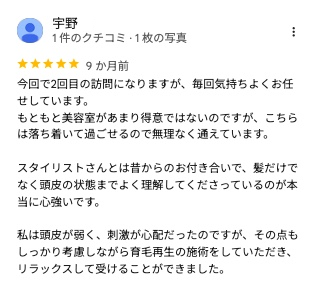 Googleマップのクチコミ(5つ星・9か月前・一部抜粋)今回で2回目の訪問になりますが、毎回気持ちよくお任せしています。もともと美容室があまり得意ではないのですが、こちらは落ち着いて過ごせるので無理なく通えています。スタイリストさんとは昔からのお付き合いで、髪だけでなく頭皮の状態までよく理解してくださっているのが本当に心強いです。私は頭皮が弱く、刺激が心配だったのですが、その点もしっかり考慮しながら育毛再生の施術をしていただき、リラックスして受けることができました。