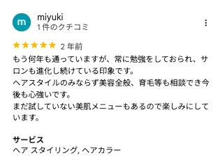 Googleマップのクチコミ(5つ星・2年前)もう何年も通っていますが、常に勉強をしておられ、サロンも進化し続けている印象です。ヘアスタイルのみならず美容全般、育毛等も相談でき今後も心強いです。まだ試していない美肌メニューもあるので楽しみにしています。